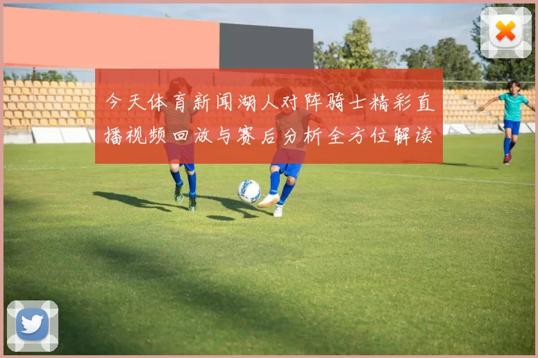 今天体育新闻湖人对阵骑士精彩直播视频回放与赛后分析全方位解读