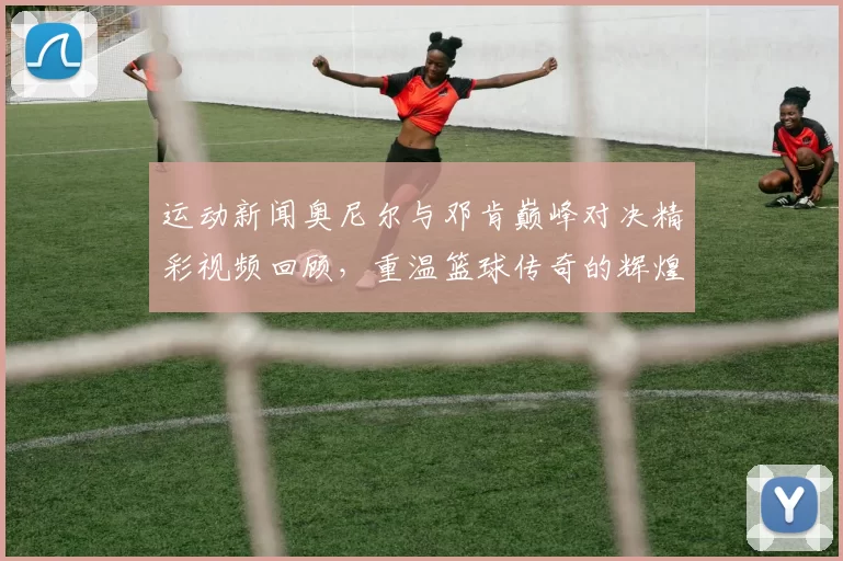运动新闻奥尼尔与邓肯巅峰对决精彩视频回顾，重温篮球传奇的辉煌瞬间