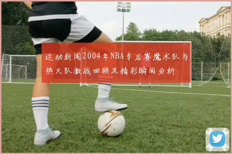 运动新闻2004年NBA季后赛魔术队与热火队激战回顾及精彩瞬间分析
