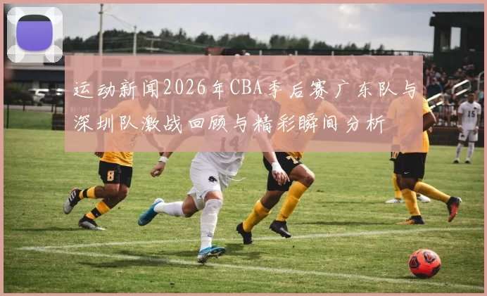 运动新闻2026年CBA季后赛广东队与深圳队激战回顾与精彩瞬间分析