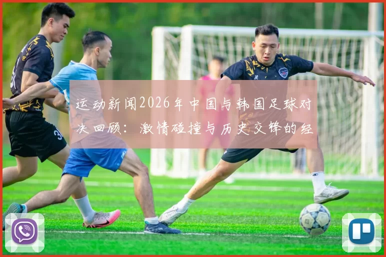 运动新闻2026年中国与韩国足球对决回顾：激情碰撞与历史交锋的经典瞬间