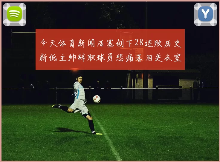 今天体育新闻活塞创下28连败历史新低主帅辞职球员悲痛落泪更衣室内外哀伤弥漫