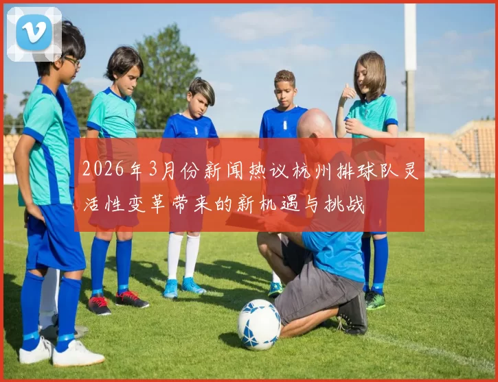 2026年3月份新闻热议杭州排球队灵活性变革带来的新机遇与挑战
