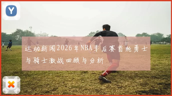 运动新闻2026年NBA季后赛首轮勇士与骑士激战回顾与分析