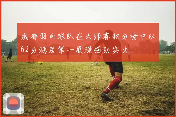 成都羽毛球队在大师赛积分榜中以62分稳居第一展现强劲实力