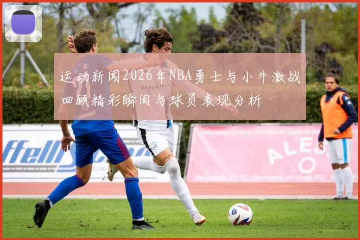 运动新闻2026年NBA勇士与小牛激战回顾精彩瞬间与球员表现分析